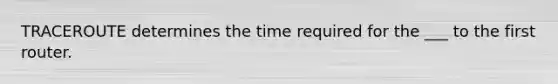 TRACEROUTE determines the time required for the ___ to the first router.