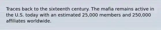 Traces back to the sixteenth century. The mafia remains active in the U.S. today with an estimated 25,000 members and 250,000 affiliates worldwide.