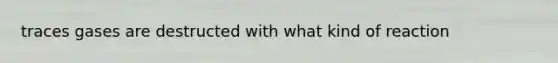 traces gases are destructed with what kind of reaction