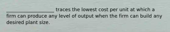 ____________________ traces the lowest cost per unit at which a firm can produce any level of output when the firm can build any desired plant size.