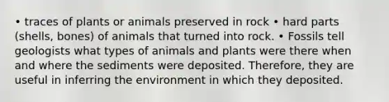 • traces of plants or animals preserved in rock • hard parts (shells, bones) of animals that turned into rock. • Fossils tell geologists what types of animals and plants were there when and where the sediments were deposited. Therefore, they are useful in inferring the environment in which they deposited.