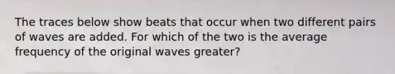 The traces below show beats that occur when two different pairs of waves are added. For which of the two is the average frequency of the original waves greater?