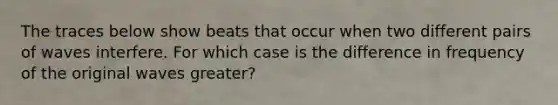 The traces below show beats that occur when two different pairs of waves interfere. For which case is the difference in frequency of the original waves greater?
