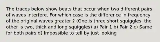 The traces below show beats that occur when two different pairs of waves interfere. For which case is the difference in frequency of the original waves greater ? (One is three short squiggles, the other is two, thick and long squiggles) a) Pair 1 b) Pair 2 c) Same for both pairs d) Impossible to tell by just looking