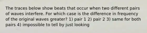 The traces below show beats that occur when two different pairs of waves interfere. For which case is the difference in frequency of the original waves greater? 1) pair 1 2) pair 2 3) same for both pairs 4) impossible to tell by just looking