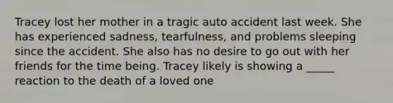 Tracey lost her mother in a tragic auto accident last week. She has experienced sadness, tearfulness, and problems sleeping since the accident. She also has no desire to go out with her friends for the time being. Tracey likely is showing a _____ reaction to the death of a loved one