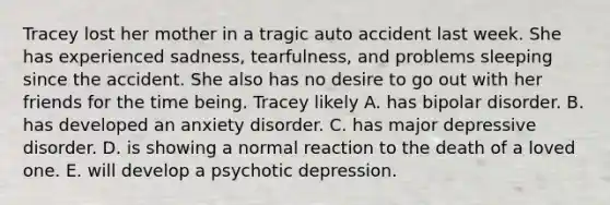 Tracey lost her mother in a tragic auto accident last week. She has experienced sadness, tearfulness, and problems sleeping since the accident. She also has no desire to go out with her friends for the time being. Tracey likely A. has bipolar disorder. B. has developed an anxiety disorder. C. has major depressive disorder. D. is showing a normal reaction to the death of a loved one. E. will develop a psychotic depression.