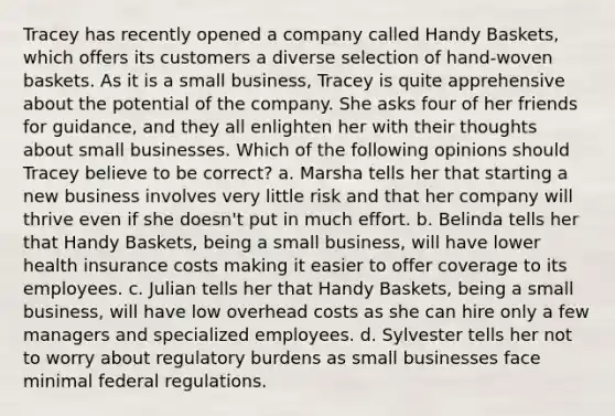 Tracey has recently opened a company called Handy Baskets, which offers its customers a diverse selection of hand-woven baskets. As it is a small business, Tracey is quite apprehensive about the potential of the company. She asks four of her friends for guidance, and they all enlighten her with their thoughts about small businesses. Which of the following opinions should Tracey believe to be correct? a. Marsha tells her that starting a new business involves very little risk and that her company will thrive even if she doesn't put in much effort. b. Belinda tells her that Handy Baskets, being a small business, will have lower health insurance costs making it easier to offer coverage to its employees. c. Julian tells her that Handy Baskets, being a small business, will have low overhead costs as she can hire only a few managers and specialized employees. d. Sylvester tells her not to worry about regulatory burdens as small businesses face minimal federal regulations.