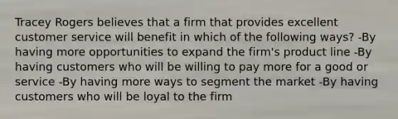 Tracey Rogers believes that a firm that provides excellent customer service will benefit in which of the following ways? -By having more opportunities to expand the firm's product line -By having customers who will be willing to pay more for a good or service -By having more ways to segment the market -By having customers who will be loyal to the firm