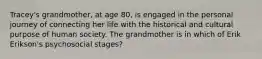 Tracey's grandmother, at age 80, is engaged in the personal journey of connecting her life with the historical and cultural purpose of human society. The grandmother is in which of Erik Erikson's psychosocial stages?