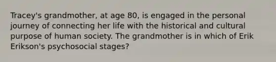 Tracey's grandmother, at age 80, is engaged in the personal journey of connecting her life with the historical and cultural purpose of human society. The grandmother is in which of Erik Erikson's psychosocial stages?