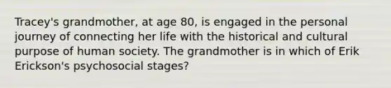 Tracey's grandmother, at age 80, is engaged in the personal journey of connecting her life with the historical and cultural purpose of human society. The grandmother is in which of Erik Erickson's psychosocial stages?