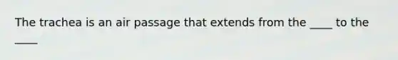 The trachea is an air passage that extends from the ____ to the ____