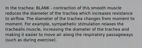 In the trachea: BLANK - contraction of this smooth muscle reduces the diameter of the trachea which increases resistance to airflow. The diameter of the trachea changes from moment to moment. For example, sympathetic stimulation relaxes the trachealis muscle, increasing the diameter of the trachea and making it easier to move air along the respiratory passageways (such as during exercise).