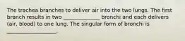 The trachea branches to deliver air into the two lungs. The first branch results in two ______________ bronchi and each delivers (air, blood) to one lung. The singular form of bronchi is ___________________.