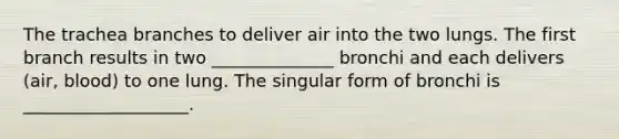 The trachea branches to deliver air into the two lungs. The first branch results in two ______________ bronchi and each delivers (air, blood) to one lung. The singular form of bronchi is ___________________.