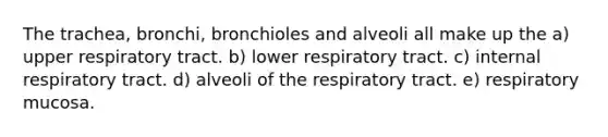 The trachea, bronchi, bronchioles and alveoli all make up the a) upper respiratory tract. b) lower respiratory tract. c) internal respiratory tract. d) alveoli of the respiratory tract. e) respiratory mucosa.