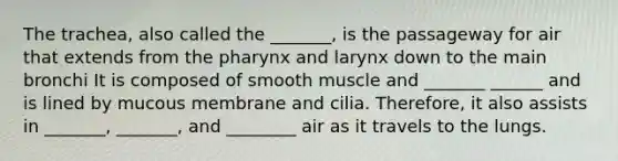 The trachea, also called the _______, is the passageway for air that extends from the pharynx and larynx down to the main bronchi It is composed of smooth muscle and _______ ______ and is lined by mucous membrane and cilia. Therefore, it also assists in _______, _______, and ________ air as it travels to the lungs.