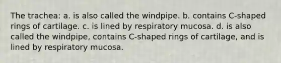 The trachea: a. is also called the windpipe. b. contains C-shaped rings of cartilage. c. is lined by respiratory mucosa. d. is also called the windpipe, contains C-shaped rings of cartilage, and is lined by respiratory mucosa.