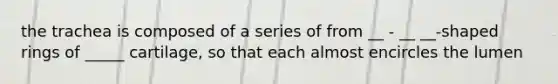 the trachea is composed of a series of from __ - __ __-shaped rings of _____ cartilage, so that each almost encircles the lumen