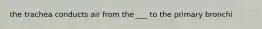 the trachea conducts air from the ___ to the primary bronchi