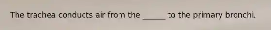 The trachea conducts air from the ______ to the primary bronchi.