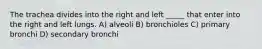 The trachea divides into the right and left _____ that enter into the right and left lungs. A) alveoli B) bronchioles C) primary bronchi D) secondary bronchi