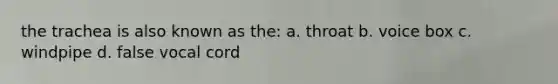 the trachea is also known as the: a. throat b. voice box c. windpipe d. false vocal cord