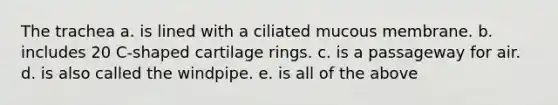 The trachea a. is lined with a ciliated mucous membrane. b. includes 20 C-shaped cartilage rings. c. is a passageway for air. d. is also called the windpipe. e. is all of the above