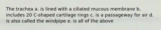 The trachea a. is lined with a ciliated mucous membrane b. includes 20 C-shaped cartilage rings c. is a passageway for air d. is also called the windpipe e. is all of the above