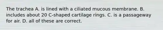 The trachea A. is lined with a ciliated mucous membrane. B. includes about 20 C-shaped cartilage rings. C. is a passageway for air. D. all of these are correct.