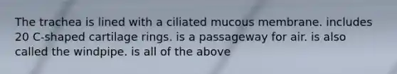 The trachea is lined with a ciliated mucous membrane. includes 20 C-shaped cartilage rings. is a passageway for air. is also called the windpipe. is all of the above