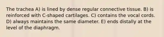 The trachea A) is lined by dense regular <a href='https://www.questionai.com/knowledge/kYDr0DHyc8-connective-tissue' class='anchor-knowledge'>connective tissue</a>. B) is reinforced with C-shaped cartilages. C) contains the vocal cords. D) always maintains the same diameter. E) ends distally at the level of the diaphragm.