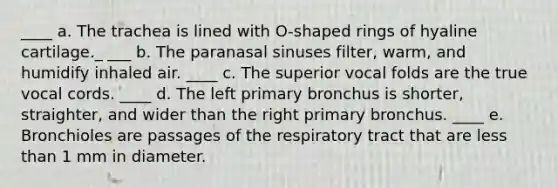 ____ a. The trachea is lined with O-shaped rings of hyaline cartilage._ ___ b. The paranasal sinuses filter, warm, and humidify inhaled air. ____ c. The superior vocal folds are the true vocal cords. ____ d. The left primary bronchus is shorter, straighter, and wider than the right primary bronchus. ____ e. Bronchioles are passages of the respiratory tract that are less than 1 mm in diameter.