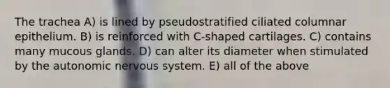 The trachea A) is lined by pseudostratified ciliated columnar epithelium. B) is reinforced with C-shaped cartilages. C) contains many mucous glands. D) can alter its diameter when stimulated by the autonomic nervous system. E) all of the above