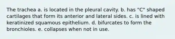 The trachea a. is located in the pleural cavity. b. has "C" shaped cartilages that form its anterior and lateral sides. c. is lined with keratinized squamous epithelium. d. bifurcates to form the bronchioles. e. collapses when not in use.