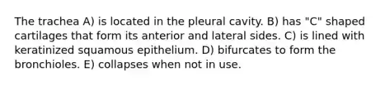 The trachea A) is located in the pleural cavity. B) has "C" shaped cartilages that form its anterior and lateral sides. C) is lined with keratinized squamous epithelium. D) bifurcates to form the bronchioles. E) collapses when not in use.