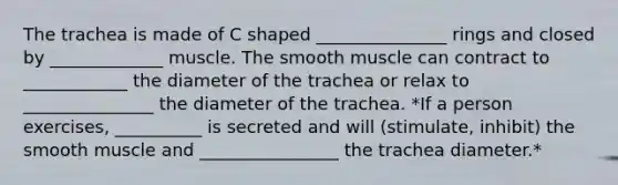 The trachea is made of C shaped _______________ rings and closed by _____________ muscle. The smooth muscle can contract to ____________ the diameter of the trachea or relax to _______________ the diameter of the trachea. *If a person exercises, __________ is secreted and will (stimulate, inhibit) the smooth muscle and ________________ the trachea diameter.*