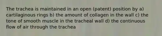 The trachea is maintained in an open (patent) position by a) cartilaginous rings b) the amount of collagen in the wall c) the tone of smooth muscle in the tracheal wall d) the continuous flow of air through the trachea