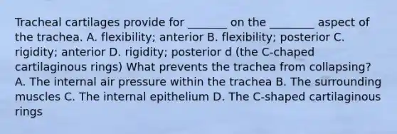 Tracheal cartilages provide for _______ on the ________ aspect of the trachea. A. flexibility; anterior B. flexibility; posterior C. rigidity; anterior D. rigidity; posterior d (the C-chaped cartilaginous rings) What prevents the trachea from collapsing? A. The internal air pressure within the trachea B. The surrounding muscles C. The internal epithelium D. The C-shaped cartilaginous rings