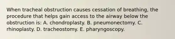 When tracheal obstruction causes cessation of breathing, the procedure that helps gain access to the airway below the obstruction is: A. chondroplasty. B. pneumonectomy. C. rhinoplasty. D. tracheostomy. E. pharyngoscopy.