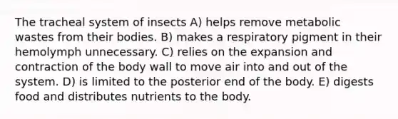 The tracheal system of insects A) helps remove metabolic wastes from their bodies. B) makes a respiratory pigment in their hemolymph unnecessary. C) relies on the expansion and contraction of the body wall to move air into and out of the system. D) is limited to the posterior end of the body. E) digests food and distributes nutrients to the body.