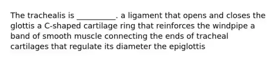 The trachealis is __________. a ligament that opens and closes the glottis a C-shaped cartilage ring that reinforces the windpipe a band of smooth muscle connecting the ends of tracheal cartilages that regulate its diameter the epiglottis