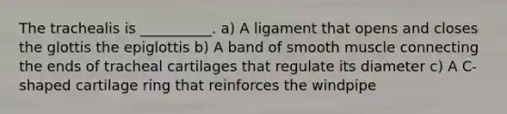 The trachealis is __________. a) A ligament that opens and closes the glottis the epiglottis b) A band of smooth muscle connecting the ends of tracheal cartilages that regulate its diameter c) A C-shaped cartilage ring that reinforces the windpipe