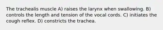 The trachealis muscle A) raises the larynx when swallowing. B) controls the length and tension of the vocal cords. C) initiates the cough reflex. D) constricts the trachea.