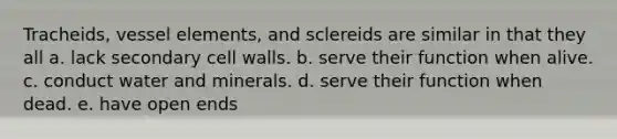 Tracheids, vessel elements, and sclereids are similar in that they all a. lack secondary cell walls. b. serve their function when alive. c. conduct water and minerals. d. serve their function when dead. e. have open ends