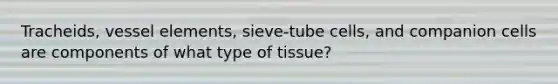 Tracheids, vessel elements, sieve-tube cells, and companion cells are components of what type of tissue?