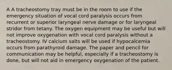 A A tracheostomy tray must be in the room to use if the emergency situation of vocal cord paralysis occurs from recurrent or superior laryngeal nerve damage or for laryngeal stridor from tetany. The oxygen equipment may be useful but will not improve oxygenation with vocal cord paralysis without a tracheostomy. IV calcium salts will be used if hypocalcemia occurs from parathyroid damage. The paper and pencil for communication may be helpful, especially if a tracheostomy is done, but will not aid in emergency oxygenation of the patient.