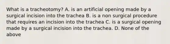 What is a tracheotomy? A. is an artificial opening made by a surgical incision into the trachea B. is a non surgical procedure that requires an incision into the trachea C. is a surgical opening made by a surgical incision into the trachea. D. None of the above