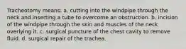 Tracheotomy means: a. cutting into the windpipe through the neck and inserting a tube to overcome an obstruction. b. incision of the windpipe through the skin and muscles of the neck overlying it. c. surgical puncture of the chest cavity to remove fluid. d. surgical repair of the trachea.